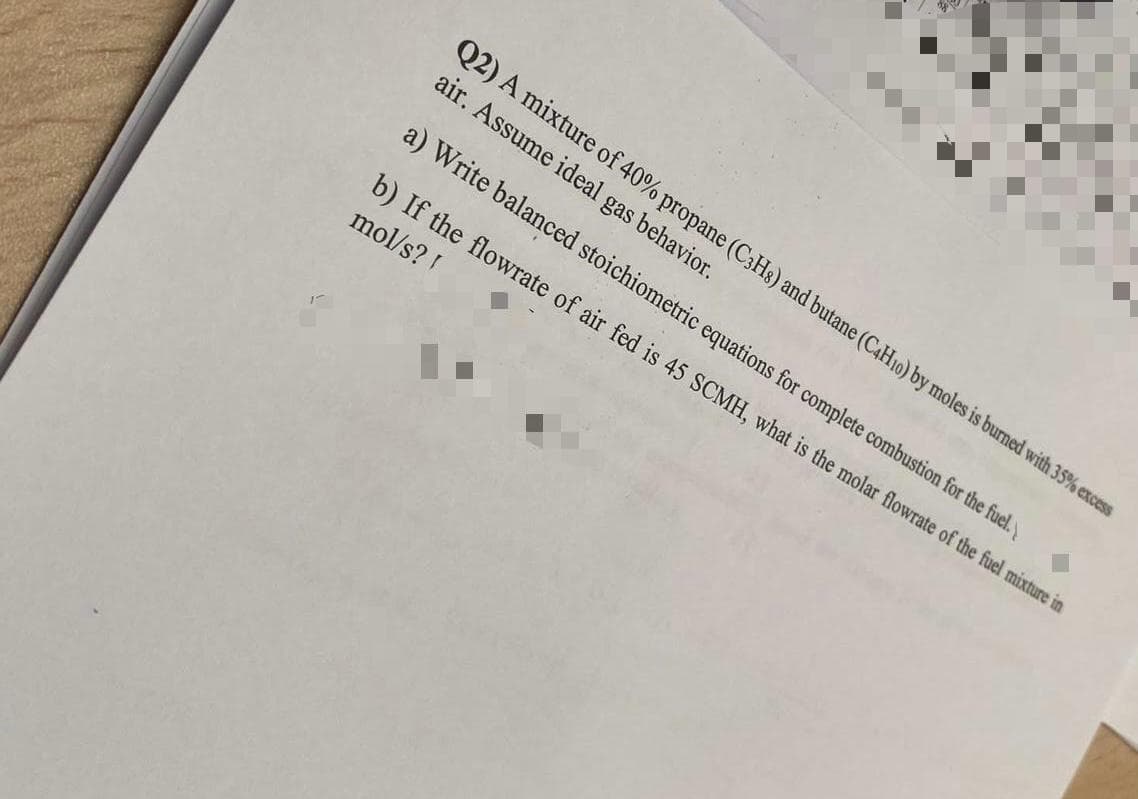 Q2) A mixture of 40% propane (C3Hs) and butane (C4H10) by moles is burned with 35% excess
air. Assume ideal gas behavior.
a) Write balanced stoichiometric equations for complete combustion for the fuel.
b) If the flowrate of air fed is 45 SCMH, what is the molar flowrate of the fuel mixture in
mol/s?!
1