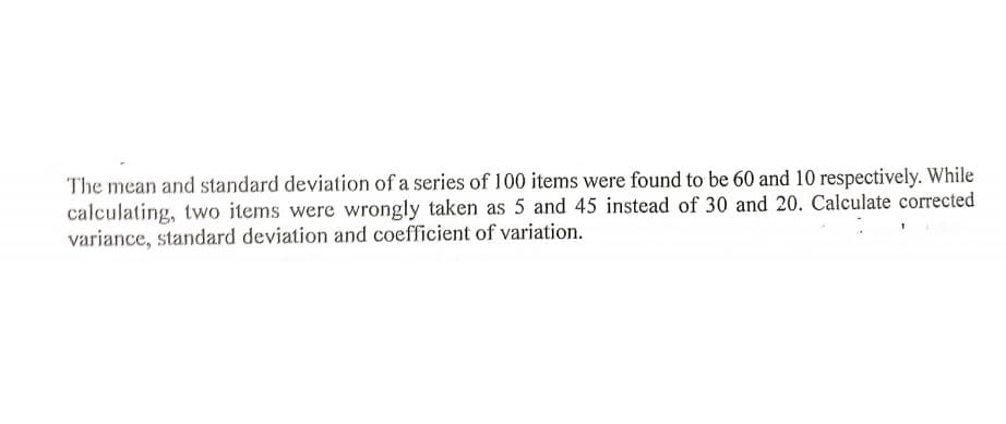 The mean and standard deviation of a series of 100 items were found to be 60 and 10 respectively. While
calculating, two items were wrongly taken as 5 and 45 instead of 30 and 20. Calculate corrected
variance, standard deviation and coefficient of variation.
