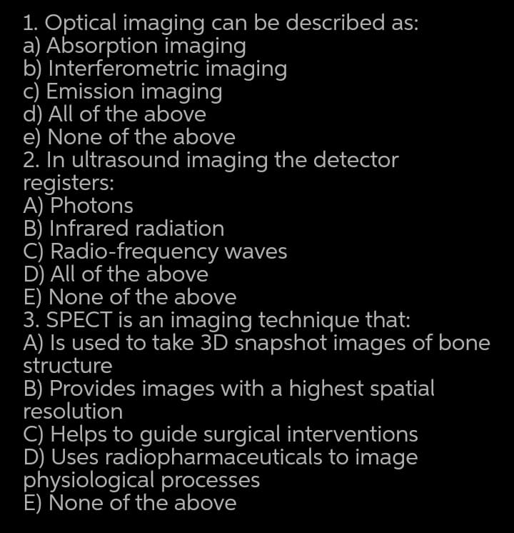 1. Optical imaging can be described as:
a) Absorption imaging
b) Interferometric imaging
c) Emission imaging
d) All of the above
e) None of the above
2. In ultrasound imaging the detector
registers:
A) Photons
B) Infrared radiation
C) Radio-frequency waves
D) All of the above
E) None of the above
3. SPECT is an imaging technique that:
A) Is used to take 3D snapshot images of bone
structure
B) Provides images with a highest spatial
resolution
C) Helps to guide surgical interventions
D) Uses radiopharmaceuticals to image
physiological processes
E) None of the above

