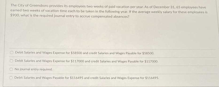 The City of Greensboro provides its employees two weeks of paid vacation per year. As of December 31, 65 employees have
earned two weeks of vacation time each to be taken in the following year. If the average weekly salary for these employees is
$900, what is the required journal entry to accrue compensated absences?
Debit Salaries and Wages Expense for $58500 and credit Salaries and Wages Payable for $58500.
Debit Salaries and Wages Expense for $117000 and credit Salaries and Wages Payable for $117000.
No journal entry required.
O Debit Salaries and Wages Payable for $116495 and credit Salaries and Wages Expense for $116495.
