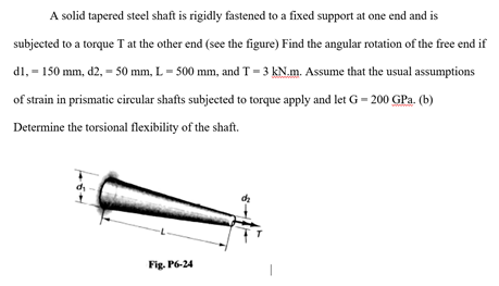 A solid tapered steel shaft is rigidly fastened to a fixed support at one end and is
subjected to a torque T at the other end (see the figure) Find the angular rotation of the free end if
dl, = 150 mm, d2, = 50 mm, L = 500 mm, and T = 3 kN.m. Assume that the usual assumptions
of strain in prismatic circular shafts subjected to torque apply and let G = 200 GPa. (b)
Determine the torsional flexibility of the shaft.
Fig. P6-24

