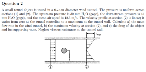 Question 2
A small round object is tested in a 0.75-m diameter wind tunnel. The pressure is uniform across
sections (1) and (2). The upstream pressure is 30 mm H20 (gage), the downstream pressure is 15
mm H20 (gage), and the mean air speed is 12.5 m/s. The velocity profile at section (2) is linear; it
varies from zero at the tunnel centerline to a maximum at the tunnel wall. Calculate a) the mass
flow rate in the wind tunnel, b) the maximum velocity at section (2), and c) the drag of the object
and its supporting vane. Neglect viscous resistance at the tunnel wall.
V-
