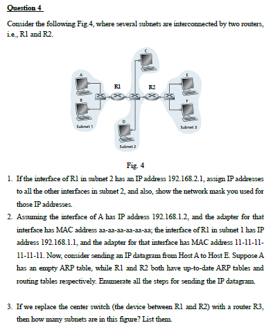 Question 4
Consider the following Fig 4, where several subnets are interconnected by two routers,
ie, Rl and R2.
R1
Subret
Subret 3
Subnet 2
Fig. 4
1. If the interface of Rl in subnet 2 has an IP address 192.168.2.1, assign IP addresses
to all the other interfaces in subnet 2, and also, show the network mask you used for
those IP addresses.
2. Assuming the interface of A has IP address 192.168.1.2, and the adapter for that
interface has MAC address aa-aa-aa-aa-aa-aa; the interface of Rl in subnet 1 has IP
address 192.168.1.1, and the adapter for that interface has MAC address 11-11-11-
11-11-11. Now, consider sending an IP datagram from Host A to Host E. Suppose A
has an empty ARP table, while Rl and R2 both have up-to-date ARP tables and
routing tables respectively. Emmerate all the steps for sending the IP datagram.
3. If we replace the center switch (the device between Rl and R2) with a router R3,
then how many subnets are in this figure? List them.

