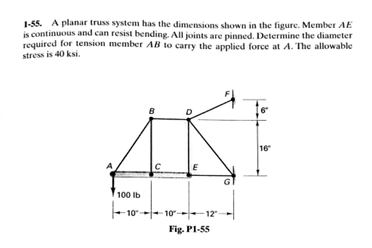 1-55. A planar truss system has the dimensions shown in the figure. Member AE
is continuous and can resist bending. All joints are pinned. Determine the diameter
required for tension member AB to carry the applied force at A. The allowable
stress is 40 ksi.
B
16
C
E
100 Ib
10-
10----12"
Fig. PI-55
