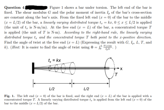 Question 4
fixed. The shear modulus G and the polar moment of inertia I, of the bar's cross-section
are constant along the bar's axis. From the fixed left end (x = 0) of the bar to the middle
(x = L/2) of the bar, a lincarly varying distributed torque t, = kr, 0 < x < L/2 is applied
(the unit of t, is N-m/m). At the free end (r = L) of the bar, a concentrated torque T
is applied (the unit of T is N-m). According to the right-hand rule, the linearly varying
distributed torque t, and the concentrated torque T both point to the r-positive direction.
Find the angle of twist at the free end (x = L) (Expressing the result with G, Ip, L, T, and
k). (Hint: It is easier to find the angle of twist using & = f
Figure 1 shows a bar under torsion. The left end of the bar is
E.)
t, = kx
L/2
L/2
Fig. 1. The left end (r = 0) of the bar is fixed, and the right end (r = L) of the bar is applied with a
concentrated torque T. A linearly varying distributed torque t, is applied from the left end (z = 0) of the
bar to the middle (z = L/2) of the bar.
