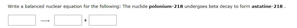 Write a balanced nuclear equation for the following: The nuclide polonium-218 undergoes beta decay to form astatine-218.
