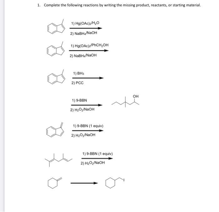 1. Complete the following reactions by writing the missing product, reactants, or starting material.
1) Hg(OAc)2/H20
2) NaBH,/NAOH
1) Hg(OAc)/PHCH,OH
2) NABH/NAOH
1) BH3
2) PCC
он
1) 9-BBN
2) H2O2/NAOH
1) 9-BBN (1 equiv)
2) H2O/NAOH
1)9-BBN (1 equiv)
2) H2O/NAOH

