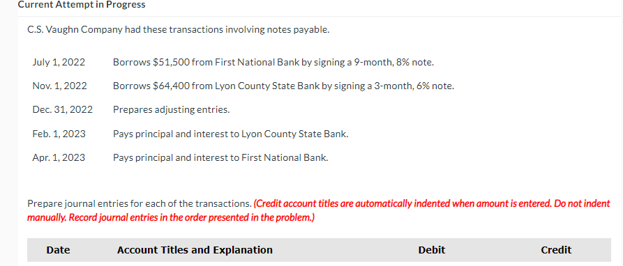 Current Attempt in Progress
C.S.Vaughn Company had these transactions involving notes payable.
July 1, 2022
Borrows $51,500 from First National Bank by signing a 9-month, 8% note.
Nov. 1, 2022
Borrows $64,400 from Lyon County State Bank by signing a 3-month, 6% note.
Dec. 31, 2022
Prepares adjusting entries.
Feb. 1, 2023
Pays principal and interest to Lyon County State Bank.
Apr. 1, 2023
Pays principal and interest to First National Bank.
Prepare journal entries for each of the transactions. (Credit account titles are automatically indented when amount is entered. Do not indent
manually. Record journal entries in the order presented in the problem.)
Date
Account Titles and Explanation
Debit
Credit