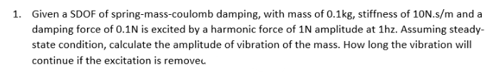 1. Given a SDOF of spring-mass-coulomb damping, with mass of 0.1kg, stiffness of 10N.s/m and a
damping force of 0.1N is excited by a harmonic force of 1N amplitude at 1hz. Assuming steady-
state condition, calculate the amplitude of vibration of the mass. How long the vibration will
continue if the excitation is removeu.
