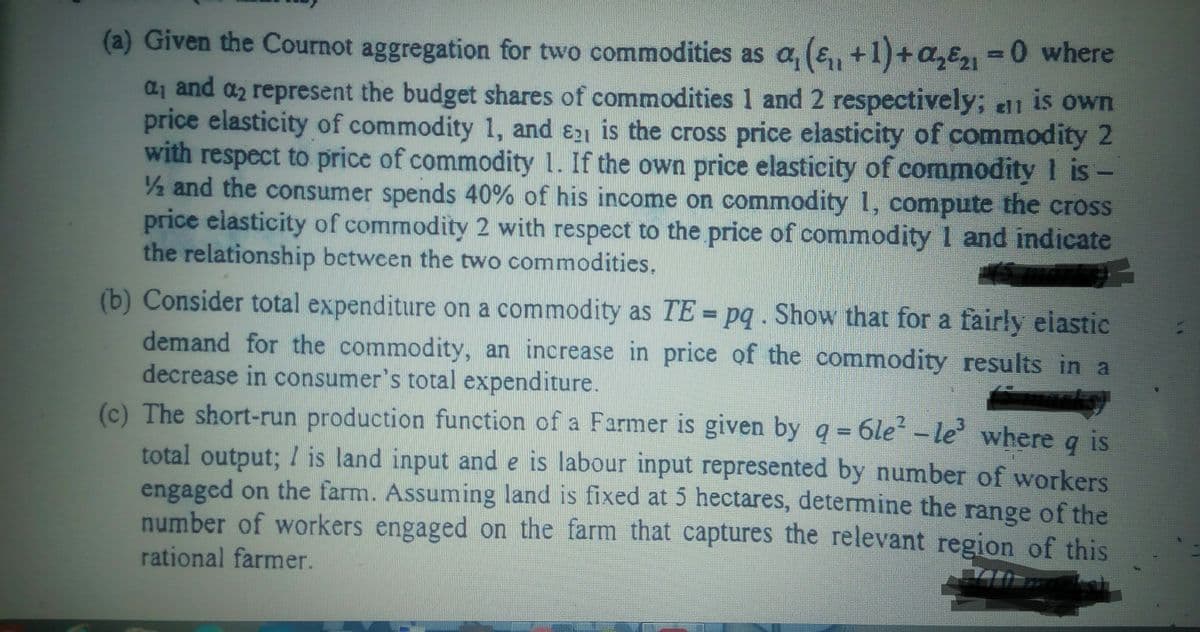 (a) Given the Cournot aggregation for two commodities as a, (e,, +1)+a,E-0 where
a1 and az represent the budget shares of commodities 1 and 2 respectively; ell is own
price elasticity of commodity 1, and E21 is the cross price elasticity of commodity 2
with respect to price of commodity 1. If the own price elasticity of commodity 1 is -
2 and the consumer spends 40% of his income on commodity 1, compute the cross
price elasticity of commodity 2 with respect to the price of commodity 1 and indicate
the relationship between the two commodities.
(b) Consider total expenditure on a commodity as TE = pq . Show that for a fairly eiastic
demand for the commodity, an increase in price of the commodity results in a
decrease in consumer's total expenditure.
(c) The short-run production function of a Farmer is given by q = 6le-le where a is
total output; I is land input and e is labour input represented by number of workers
engaged on the farm. Assuming land is fixed at 5 hectares, determine the
number of workers engaged on the farm that captures the relevant region of this
range of the
rational farmer.

