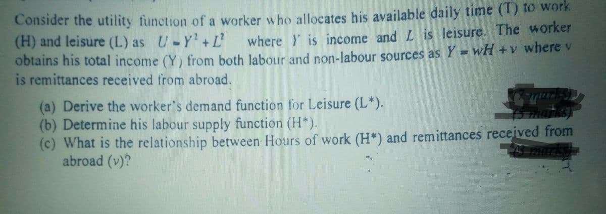 Consider the utility function of a worker who allocates his available daily time (T) to work
(H) and leisure (L) as U-Y'+ L'
obtains his total income (Y) from both Jabour and non-labour sources as Y = wH +v where v
is remittances received from abroad.
where Y is income and L is leisure. The worker
marks)
B marks)
(a) Derive the worker's demand function for Leisure (L*).
(b) Determine his labour supply function (H*).
(c) What is the relationship between Hours of work (H*) and remittances received from
abroad (v)?
