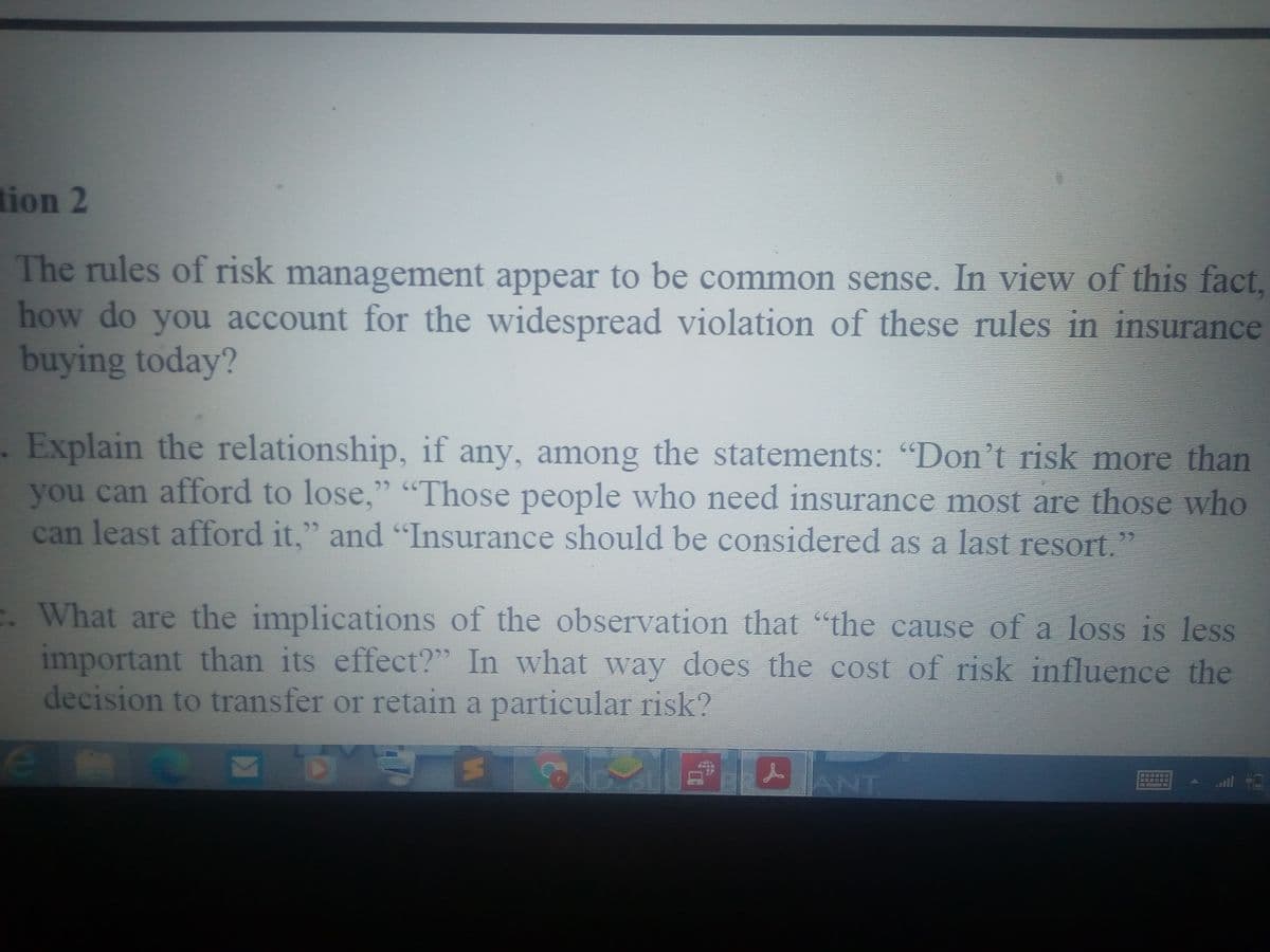 tion 2
The rules of risk management appear to be common sense. In view of this fact,
how do you account for the widespread violation of these rules in insurance
buying today?
.Explain the relationship, if any, among the statements: "Don't risk more than
you can afford to lose," "Those people who need insurance most are those who
can least afford it," and "Insurance should be considered as a last resort."
E. What are the implications of the observation that "the cause of a loss is less
important than its effect?" In what way does the cost of risk influence the
decision to transfer or retain a particular risk?
ANT
