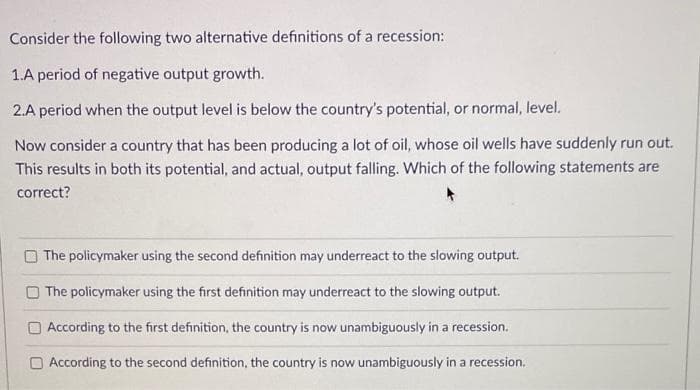 Consider the following two alternative definitions of a recession:
1.A period of negative output growth.
2.A period when the output level is below the country's potential, or normal, level.
Now consider a country that has been producing a lot of oil, whose oil wells have suddenly run out.
This results in both its potential, and actual, output falling. Which of the following statements are
correct?
The policymaker using the second definition may underreact to the slowing output.
The policymaker using the first definition may underreact to the slowing output.
O According to the first definition, the country is now unambiguously in a recession.
O According to the second definition, the country is now unambiguously in a recession.
