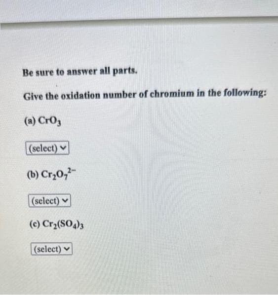 Be sure to answer all parts.
Give the oxidation number of chromium in the following:
(a) CrO3
(select)
(b) Cr₂0,²-
(select)
(c) Cr₂(SO4)3
(select)