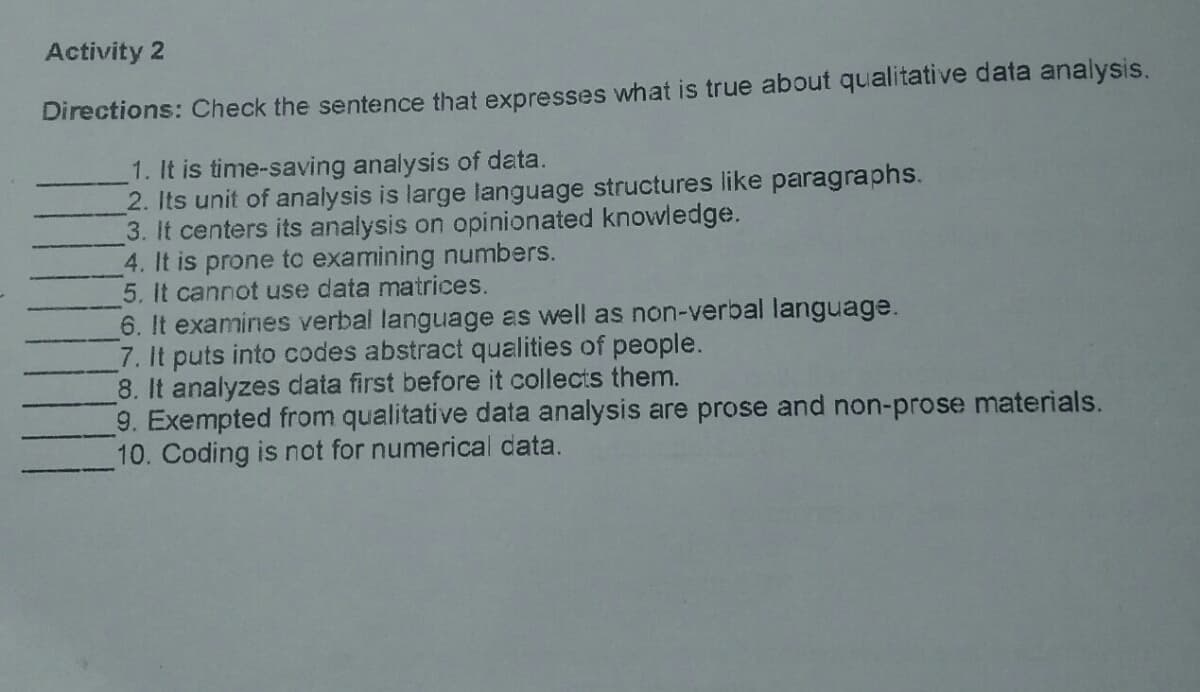 Activity 2
Directions: Check the sentence that expresses what is true about qualitative data analysis.
1. It is time-saving analysis of data.
2. Its unit of analysis is large language structures like paragraphs.
3. It centers its analysis on opinionated knowledge.
4. It is prone to examining numbers.
5. It cannot use data matrices.
6. It examines verbal language as well as non-verbal language.
7. It puts into codes abstract qualities of people.
8. It analyzes data first before it collects them.
9. Exempted from qualitative data analysis are prose and non-prose materials.
10. Coding is not for numerical data.
