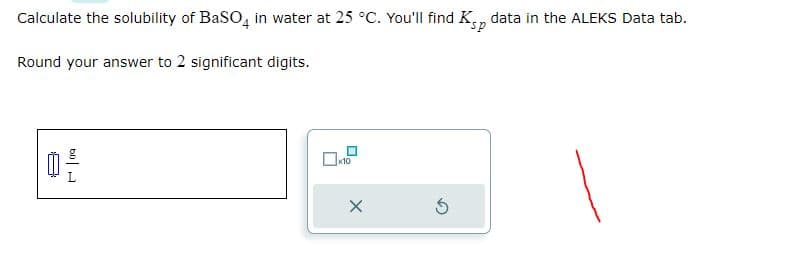 Calculate the solubility of BaSO4 in water at 25 °C. You'll find Ksp data in the ALEKS Data tab.
Round your answer to 2 significant digits.
b0
x10
X
S