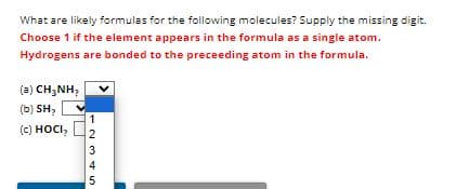 What are likely formulas for the following molecules? Supply the missing digit.
Choose 1 if the element appears in the formula as a single atom.
Hydrogens are bonded to the preceeding atom in the formula.
(a) CH,NH,
(b) SH₂
(c) HOCI,
12345