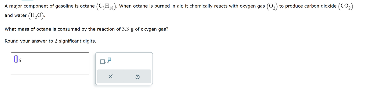 A major component of gasoline is octane (CH₁8). When octane is burned in air, it chemically reacts with oxygen gas (0₂) to produce carbon dioxide (CO₂)
18
and water (H₂O).
What mass of octane is consumed by the reaction of 3.3 g of oxygen gas?
Round your answer to 2 significant digits.
00
g
x10
X
Ś