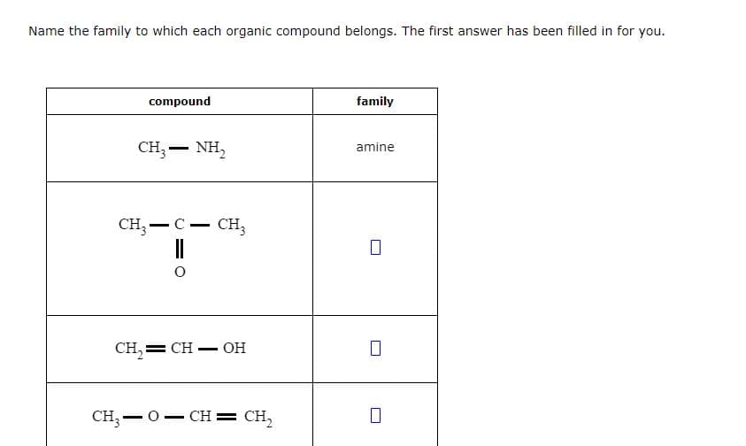 Name the family to which each organic compound belongs. The first answer has been filled in for you.
compound
CH,—NH,
CH3-C- CH3
||
O
CH₂=CH-OH
CH,=0=CH=CH,
family
amine