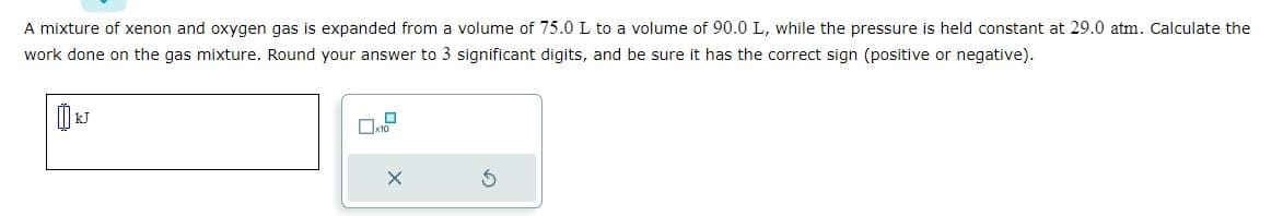 A mixture of xenon and oxygen gas is expanded from a volume of 75.0 L to a volume of 90.0 L, while the pressure is held constant at 29.0 atm. Calculate the
work done on the gas mixture. Round your answer to 3 significant digits, and be sure it has the correct sign (positive or negative).
0
x10
X
S
