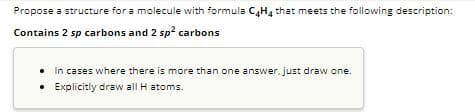 Propose a structure for a molecule with formula C4H4 that meets the following description:
Contains 2 sp carbons and 2 sp² carbons
• In cases where there is more than one answer, just draw one.
• Explicitly draw all H atoms.
