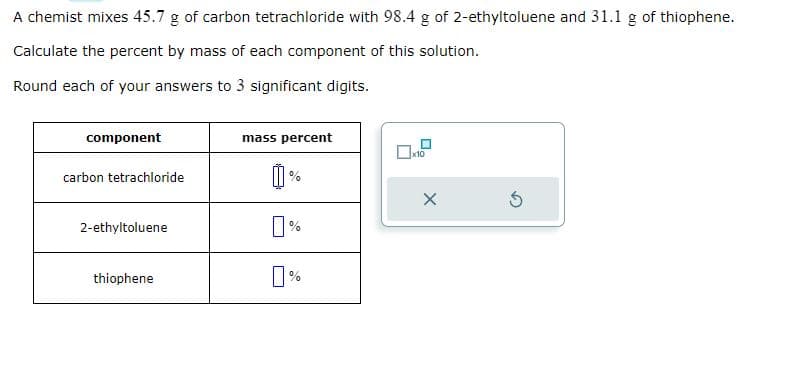 A chemist mixes 45.7 g of carbon tetrachloride with 98.4 g of 2-ethyltoluene and 31.1 g of thiophene.
Calculate the percent by mass of each component of this solution.
Round each of your answers to 3 significant digits.
component
carbon tetrachloride
2-ethyltoluene
thiophene
mass percent
0
%
x10
X
Ś