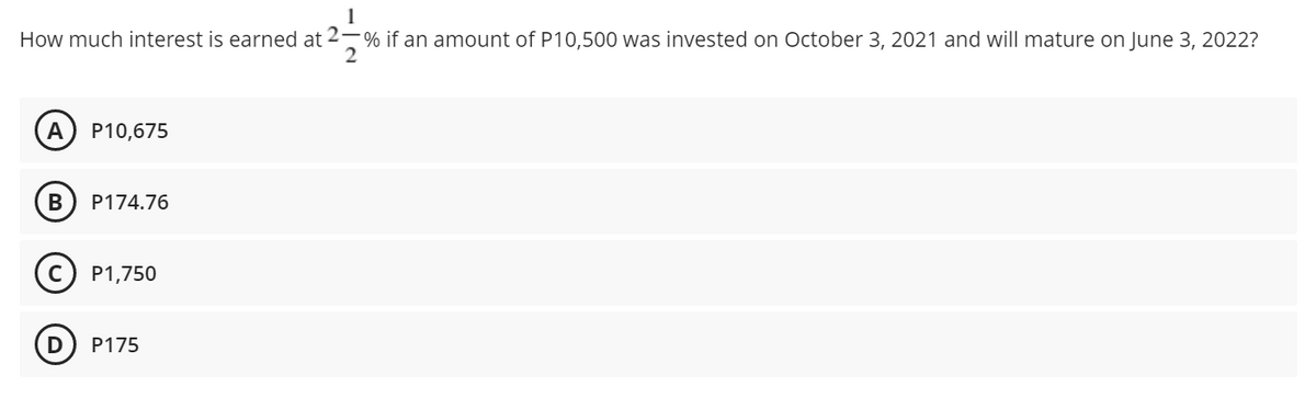 1
How much interest is earned at 2-% if an amount of P10,500 was invested on October 3, 2021 and will mature on June 3, 2022?
A P10,675
B
P174.76
(C) P1,750
D P175