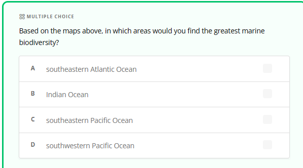 MULTIPLE CHOICE
Based on the maps above, in which areas would you find the greatest marine
biodiversity?
A southeastern Atlantic Ocean
B Indian Ocean
n
D
southeastern Pacific Ocean
southwestern Pacific Ocean