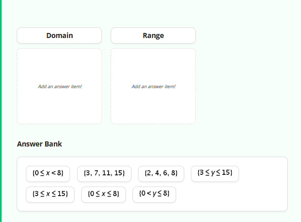 Domain
Add an answer item!
Answer Bank
{0< x < 8}
(3 ≤ x ≤15)
(3, 7, 11, 15)
{0 ≤ x ≤ 8)
Range
Add an answer item!
(2, 4, 6, 8)
{0<y≤8}
(3 ≤ y ≤15)
