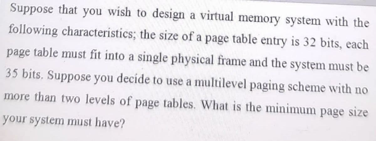 Suppose that you wish to design a virtual memory system with the
following characteristics; the size of a page table entry is 32 bits, each
page table must fit into a single physical frame and the system must be
35 bits. Suppose you decide to use a multilevel paging scheme with no
more than two levels of page tables. What is the minimum page size
your system must have?
