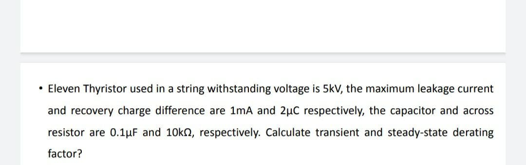 • Eleven Thyristor used in a string withstanding voltage is 5kV, the maximum leakage current
and recovery charge difference are 1mA and 2µC respectively, the capacitor and across
resistor are 0.1µF and 10kn, respectively. Calculate transient and steady-state derating
factor?
