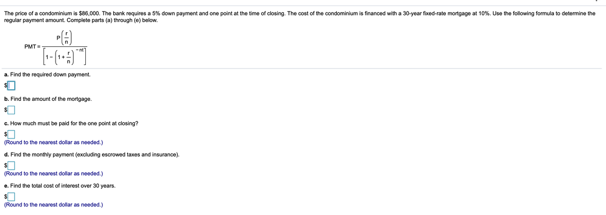 The price of a condominium is $86,000. The bank requires a 5% down payment and one point at the time of closing. The cost of the condominium is financed with a 30-year fixed-rate mortgage at 10%. Use the following formula to determine the
regular payment amount. Complete parts (a) through (e) below.
P
in
PMT =
- nt
1-
+
a. Find the required down payment.
$
b. Find the amount of the mortgage.
$
c. How much must be paid for the one point at closing?
$
(Round to the nearest dollar as needed.)
d. Find the monthly payment (excluding escrowed taxes and insurance).
$
(Round to the nearest dollar as needed.)
e. Find the total cost of interest over 30 years.
(Round to the nearest dollar as needed.)
