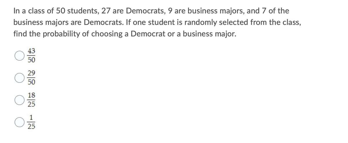 In a class of 50 students, 27 are Democrats, 9 are business majors, and 7 of the
business majors are Democrats. If one student is randomly selected from the class,
find the probability of choosing a Democrat or a business major.
43
50
29
50
18
25
25
