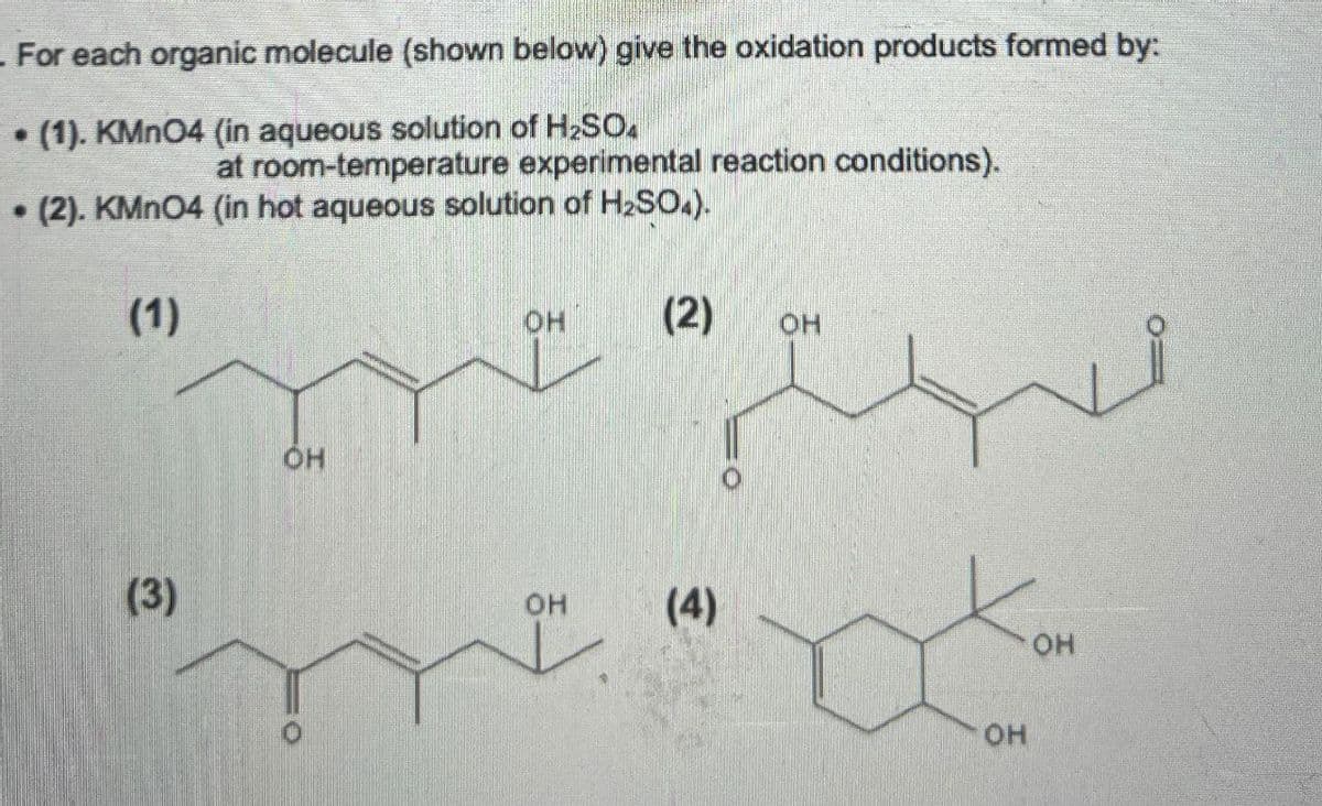For each organic molecule (shown below) give the oxidation products formed by:
B
(1). KMnO4 (in aqueous solution of H2SO4
at room-temperature experimental reaction conditions).
• (2). KMnO4 (in hot aqueous solution of H2SO4).
(1)
(3)
OH
OH
(2)
OH
OH
(4)
OH
OH