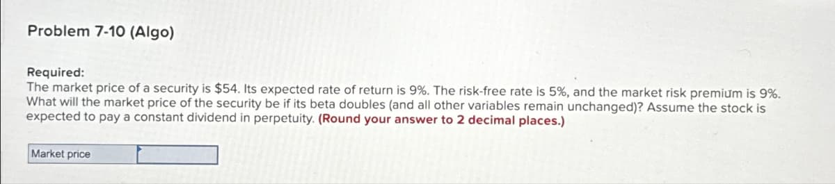 Problem 7-10 (Algo)
Required:
The market price of a security is $54. Its expected rate of return is 9%. The risk-free rate is 5%, and the market risk premium is 9%.
What will the market price of the security be if its beta doubles (and all other variables remain unchanged)? Assume the stock is
expected to pay a constant dividend in perpetuity. (Round your answer to 2 decimal places.)
Market price