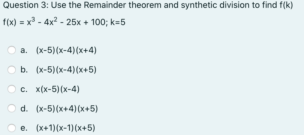 Question 3: Use the Remainder theorem and synthetic division to find f(k)
f(x) = x3 - 4x² - 25x + 100; k=5
а.
(х-5) (х-4) (х+4)
b. (x-5)(x-4)(x+5)
с. x(x-5)(х-4)
d. (x-5)(x+4)(x+5)
е. (x+1)(х-1) (х+5)
