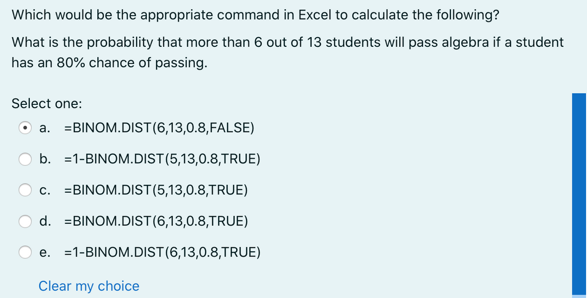 Which would be the appropriate command in Excel to calculate the following?
What is the probability that more than 6 out of 13 students will pass algebra if a student
has an 80% chance of passing.
Select one:
a. =BINOM.DIST(6,13,0.8,FALSE)
b. =1-BINOM.DIST(5,13,0.8,TRUE)
c. =BINOM.DIST(5,13,0.8,TRUE)
d. =BINOM.DIST(6,13,0.8,TRUE)
e. =1-BINOM.DIST(6,13,0.8,TRUE)
Clear my choice

