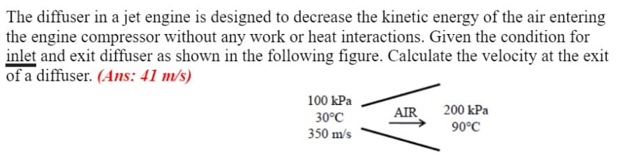 The diffuser in a jet engine is designed to decrease the kinetic energy of the air entering
the engine compressor without any work or heat interactions. Given the condition for
inlet and exit diffuser as shown in the following figure. Calculate the velocity at the exit
of a diffuser. (Ans: 41 m/s)
100 kPa
AIR
200 kPa
30°C
90°C
350 m/s
