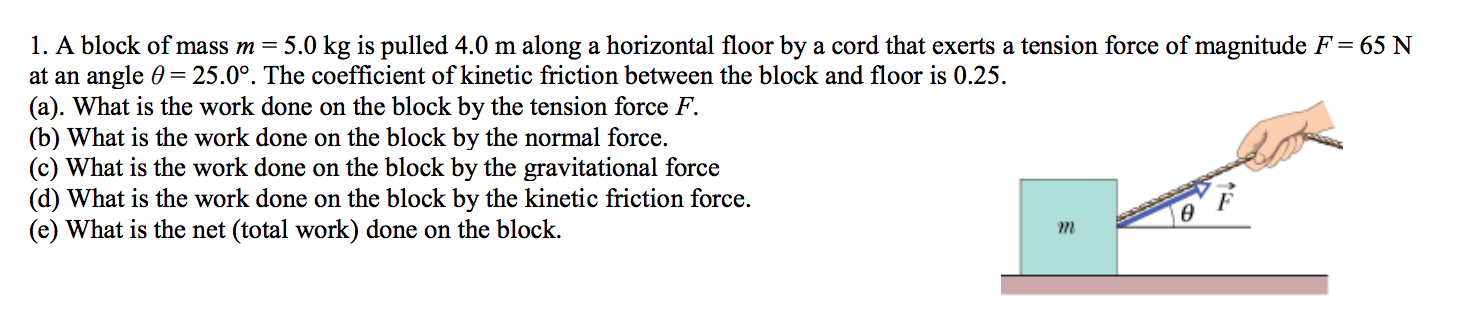 1. A block of mass m = 5.0 kg is pulled 4.0 m along a horizontal floor by a cord that exerts a tension force of magnitude F = 65 N
at an angle 0 25.0°. The coefficient of kinetic friction between the block and floor is 0.25
(a). What is the work done on the block by the tension force F
(b) What is the work done on the block by the normal force.
(c) What is the work done on the block by the gravitational force
(d) What is the work done on the block by the kinetic friction force
(e) What is the net (total work) done on the block
m
