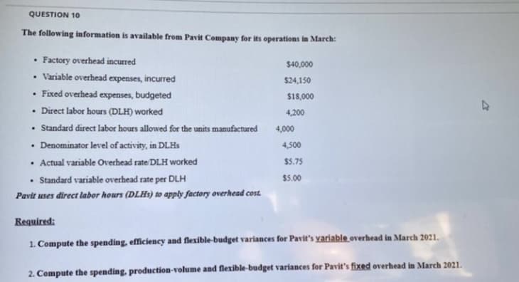 QUESTION 10
The following information is available from Pavit Company for its operations in March:
Factory overhead incurred
• Variable overhead expenses, incurred
• Fixed overhead expenses, budgeted
• Direct labor hours (DLH) worked
• Standard direct labor hours allowed for the units manufactured
• Denominator level of activity, in DLHS
• Actual variable Overhead rate DLH worked
$40,000
$24,150
$18,000
4,200
4,000
4,500
$5.75
• Standard variable overhead rate per DLH
Pavit uses direct labor hours (DLHS) to apply factory overhead cost.
$5.00
Required:
1. Compute the spending, efficiency and flexible-budget variances for Pavit's yariable overhead in March 2021.
2. Compute the spending, production-volume and flexible-budget variances for Pavit's fixed overhead in March 2021.

