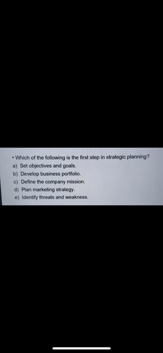 • Which of the following is the first step in strategic planning?
a) Set objectives and goals.
b) Develop business portfolio.
c) Define the company mission.
d) Plan marketing strategy.
e) Identify threats and weakness.
