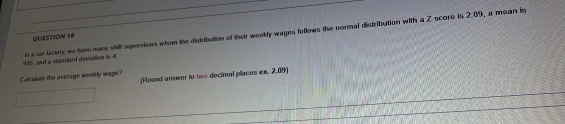 QUESTION 18
In a car factory, we have many shift supervisors whom the distribution of their weekly wages follows the normal distribution with a Z score is 2.09, a mean is
945, and a standard deviation is 4
Calculate the average weekly wage?
(Round answer to two decimal places ex. 2.09)
