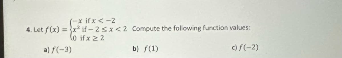 (-x if x < -2
4. Let f(x)=x² if-2<x<2
(0 if x ≥ 2
a) f(-3)
Compute the following function values:
b) f(1)
c) f(-2)