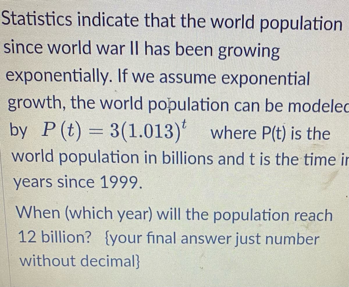 Statistics indicate that the world population
since world war II has been growing
exponentially. If we assume exponential
growth, the world population can be modelec
by P (t) = 3(1.013) where P(t) is the
world population in billions and t is the time in
years since 1999.
When (which year) will the population reach
12 billion? {your final answer just number
without decimal}