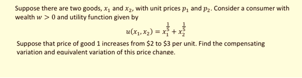 Suppose there are two goods, x, and x2, with unit prices p, and p2. Consider a consumer with
wealth w > 0 and utility function given by
u(x1,x2) = x² + x
Suppose that price of good 1 increases from $2 to $3 per unit. Find the compensating
variation and eauivalent variation of this price change.
