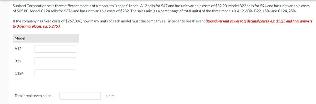 Sunland Corporation sells three different models of a mosquito "zapper." Model A12 sells for $47 and has unit variable costs of $32.90. Model B22 sells for $94 and has unit variable costs
of $65.80. Model C124 sells for $376 and has unit variable costs of $282. The sales mix (as a percentage of total units) of the three models is A12, 60%; B22, 15%; and C124, 25%.
If the company has fixed costs of $267,806, how many units of each model must the company sell in order to break even? (Round Per unit values to 2 decimal palces, e.g. 15.25 and final answers
to O decimal places, e.g. 5,275.)
Model
A12
B22
C124
Total break-even point
units