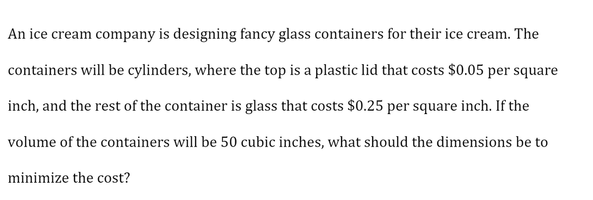 An ice cream company is designing fancy glass containers for their ice cream. The
containers will be cylinders, where the top is a plastic lid that costs $0.05 per square
inch, and the rest of the container is glass that costs $0.25 per square inch. If the
volume of the containers will be 50 cubic inches, what should the dimensions be to
minimize the cost?
