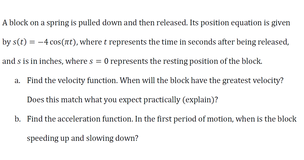 A block on a spring is pulled down and then released. Its position equation is given
by s(t) = -4 cos(nt), where t represents the time in seconds after being released,
and s is in inches, where s = 0 represents the resting position of the block.
a. Find the velocity function. When will the block have the greatest velocity?
Does this match what you expect practically (explain)?
b. Find the acceleration function. In the first period of motion, when is the block
speeding up and slowing down?
