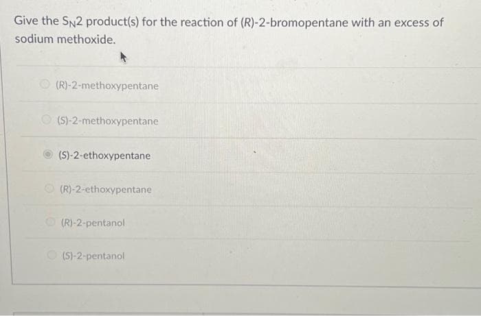 Give the SN2 product(s) for the reaction of (R)-2-bromopentane with an excess of
sodium methoxide.
(R)-2-methoxypentane
(S)-2-methoxypentane
(S)-2-ethoxypentane
(R)-2-ethoxypentane
(R)-2-pentanol
O(S)-2-pentanol