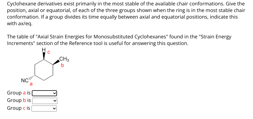 Cyclohexane derivatives exist primarily in the most stable of the available chair conformations. Give the
position, axial or equatorial, of each of the three groups shown when the ring is in the most stable chair
conformation. If a group divides its time equally between axial and equatorial positions, indicate this
with ax/eq.
The table of "Axial Strain Energies for Monosubstituted Cyclohexanes" found in the "Strain Energy
Increments" section of the Reference tool is useful for answering this question.
Hc
NC
a
Group a is
Group b is
Group c is
CH3
b